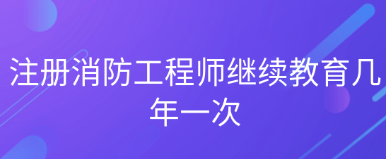注册消防工程师继续教育多久一次